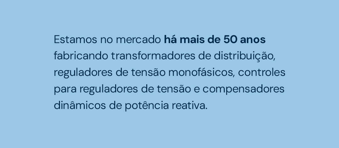Estamos no mercado há mais de 50 anos fabricando transformadores de distribuição, reguladores, de tensão monofásicos, cotroles para reguladores de tensão e compensadores dinâmicos dê potência reativa